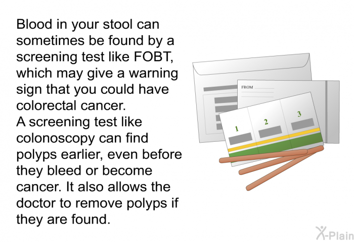 Blood in your stool can -sometimes be found by a screening test like FOBT, which may give a warning sign that you could have colorectal cancer. A screening test like colonoscopy can find polyps earlier, even before they bleed or become cancer. It also allows the doctor to remove polyps if they are found.