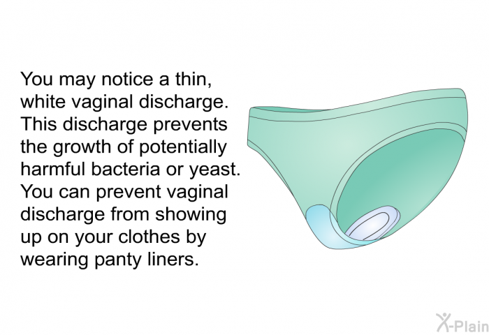 You may notice a thin, white vaginal discharge. This discharge prevents the growth of potentially harmful bacteria or yeast. You can prevent vaginal discharge from showing up on your clothes by wearing panty liners.