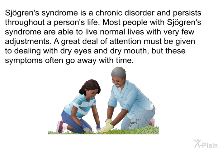 Sjögren's syndrome is a chronic disorder and persists throughout a person's life. Most people with Sjögren's syndrome are able to live normal lives with very few adjustments. A great deal of attention must be given to dealing with dry eyes and dry mouth, but these symptoms often go away with time.