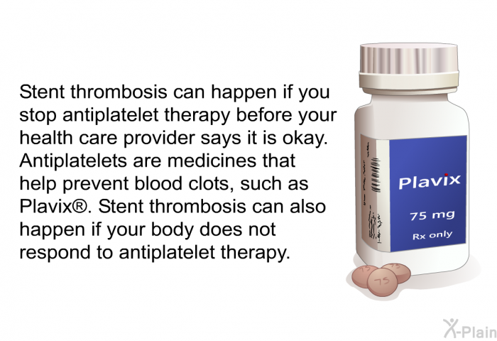 Stent thrombosis can happen if you stop antiplatelet therapy before your health care provider says it is okay. Antiplatelets are medicines that help prevent blood clots, such as Plavix . Stent thrombosis can also happen if your body does not respond to antiplatelet therapy.