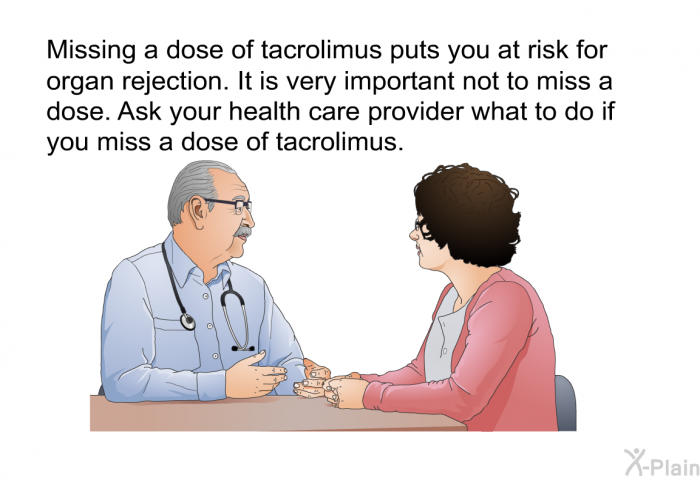 Missing a dose of tacrolimus puts you at risk for organ rejection. It is very important not to miss a dose. Ask your health care provider what to do if you miss a dose of tacrolimus.