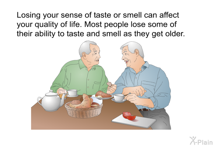 Losing your sense of taste or smell can affect your quality of life. Most people lose some of their ability to taste and smell as they get older.