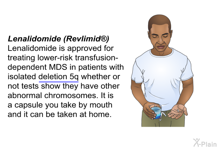 <I><B>Lenalidomide (Revlimid ):</B></I> Lenalidomide is approved for treating lower-risk transfusion-dependent MDS in patients with isolated deletion 5q whether or not tests show they have other abnormal chromosomes. It is a capsule you take by mouth and it can be taken at home.