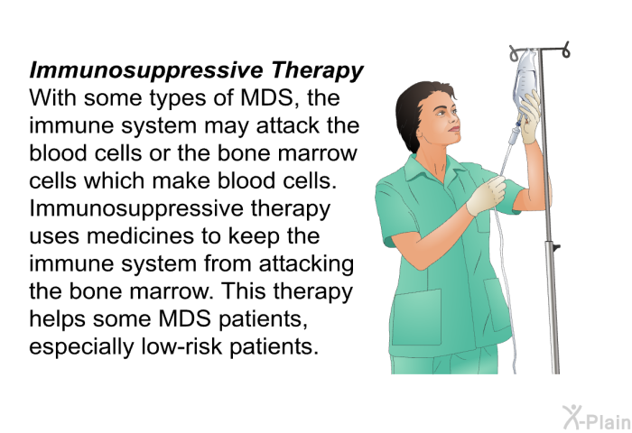 <I><B>Immunosuppressive Therapy: </B></I> With some types of MDS, the immune system may attack the blood cells or the bone marrow cells which make blood cells. Immunosuppressive therapy uses medicines to keep the immune system from attacking the bone marrow. This therapy helps some MDS patients, especially low-risk patients.