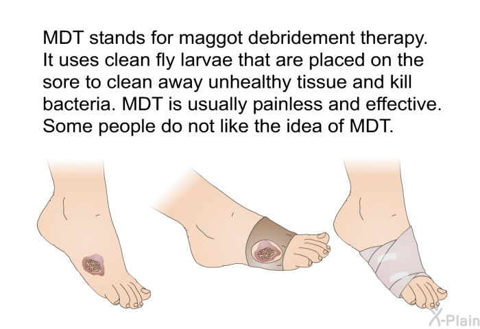 MDT stands for maggot debridement therapy. It uses clean fly larvae that are placed on the sore to clean away unhealthy tissue and kill bacteria. MDT is usually painless and effective. Some people do not like the idea of MDT.