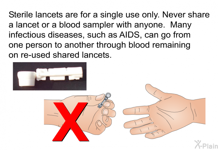 Sterile lancets are for a single use only. Never share a lancet or a blood sampler with anyone. Many infectious diseases, such as AIDS, can go from one person to another through blood remaining on re-used shared lancets.