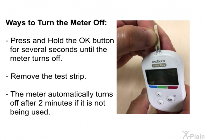 <B>Ways to Turn the Meter Off:</B>  Press and Hold the OK button for several seconds until the meter turns off. Remove the test strip. The meter automatically turns off after 2 minutes if it is not being used.