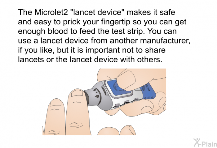 The Microlet2 “lancet device” makes it safe and easy to prick your fingertip so you can get enough blood to feed the test strip. You can use a lancet device from another manufacturer, if you like, but it is important not to share lancets or the lancet device with others.