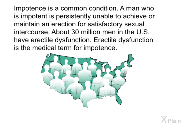 Impotence is a common condition. A man who is impotent is persistently unable to achieve or maintain an erection for satisfactory sexual intercourse. About 30 million men in the U.S. have erectile dysfunction. Erectile dysfunction is the medical term for impotence.
