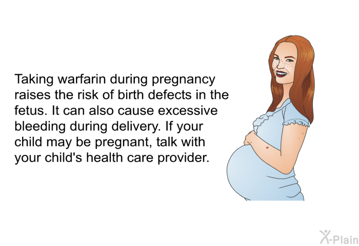 Taking warfarin during pregnancy raises the risk of birth defects in the fetus. It can also cause excessive bleeding during delivery. If your child may be pregnant, talk with your child's health care provider.