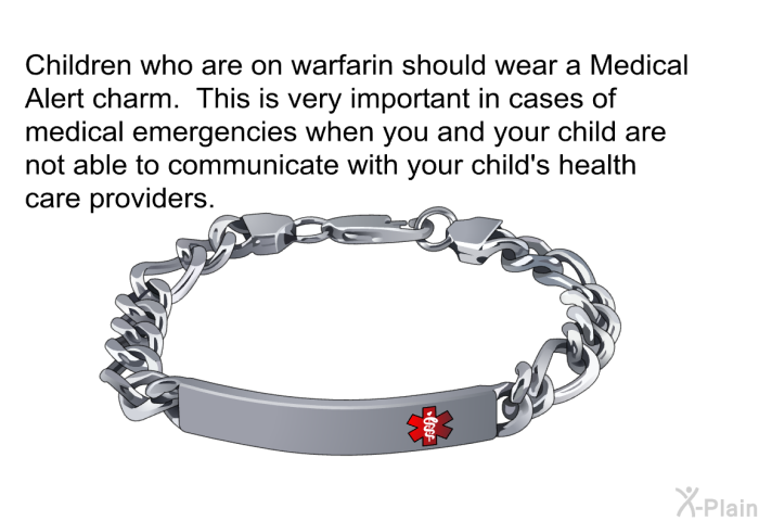 Children who are on warfarin should wear a Medical Alert charm. This is very important in cases of medical emergencies when you and your child are not able to communicate with your child's health care providers.