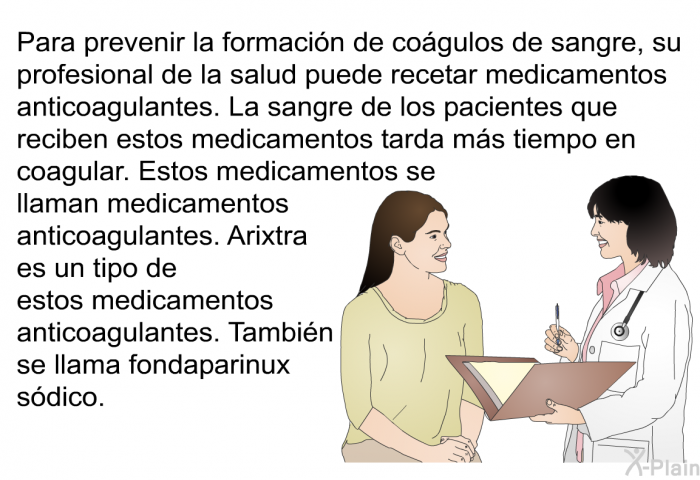 Para prevenir la formacin de cogulos de sangre, su profesional de la salud puede recetar medicamentos anticoagulantes. La sangre de los pacientes que reciben estos medicamentos tarda ms tiempo en coagular. Estos medicamentos se llaman medicamentos anticoagulantes. Arixtra es un tipo de estos medicamentos anticoagulantes. Tambin se llama fondaparinux sdico.