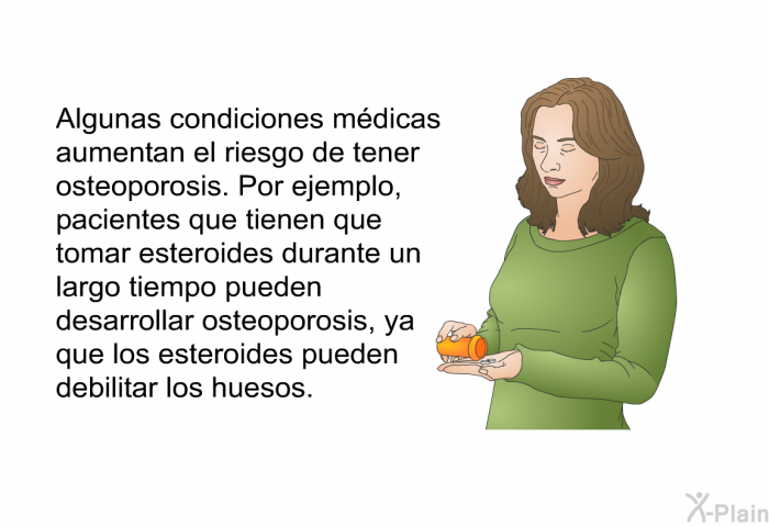 Algunas condiciones mdicas aumentan el riesgo de tener osteoporosis. Por ejemplo, pacientes que tienen que tomar esteroides durante un largo tiempo pueden desarrollar osteoporosis, ya que los esteroides pueden debilitar los huesos.