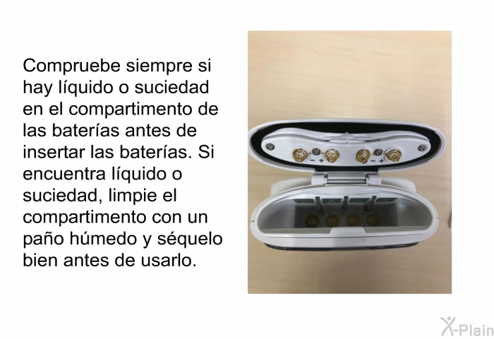 Compruebe siempre si hay lquido o suciedad en el compartimento de las bateras antes de insertar las bateras. Si encuentra lquido o suciedad, limpie el compartimento con un pao hmedo y squelo bien antes de usarlo.