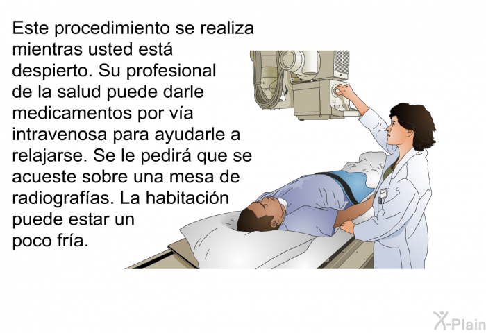 Este procedimiento se realiza mientras usted est despierto. Su profesional de la salud puede darle medicamentos por va intravenosa para ayudarle a relajarse. Se le pedir que se acueste sobre una mesa de radiografas. La habitacin puede estar un poco fra.