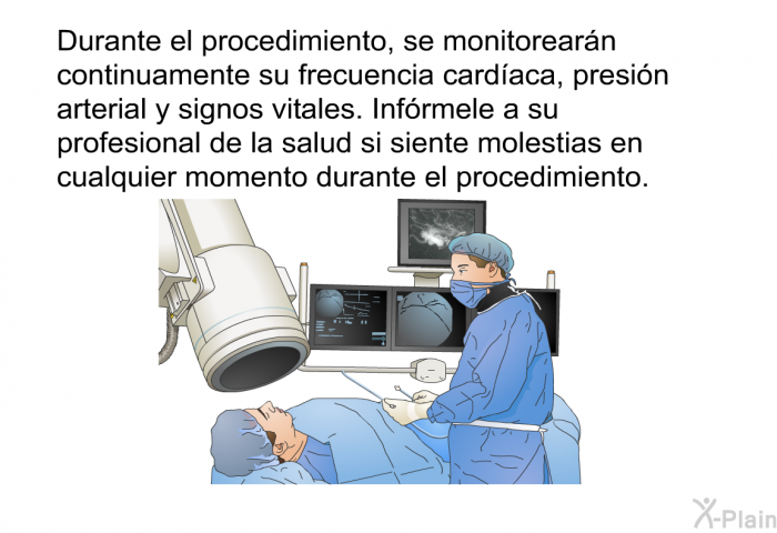 Durante el procedimiento, se monitorearn continuamente su frecuencia cardaca, presin arterial y signos vitales. Infrmele a su profesional de la salud si siente molestias en cualquier momento durante el procedimiento.