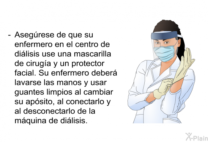 Asegrese de que su enfermero en el centro de dilisis use una mascarilla de ciruga y un protector facial. Su enfermero deber lavarse las manos y usar guantes limpios al cambiar su apsito, al conectarlo y al desconectarlo de la mquina de dilisis.