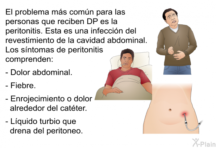 El problema ms comn para las personas que reciben DP es la peritonitis. Esta es una infeccin del revestimiento de la cavidad abdominal. Los sntomas de peritonitis comprenden:  Dolor abdominal. Fiebre. Enrojecimiento o dolor alrededor del catter. Lquido turbio que drena del peritoneo.