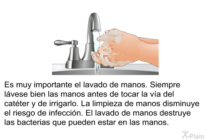 Es muy importante el lavado de manos. Siempre lvese bien las manos antes de tocar la va del catter y de irrigarlo. La limpieza de manos disminuye el riesgo de infeccin. El lavado de manos destruye las bacterias que pueden estar en las manos.