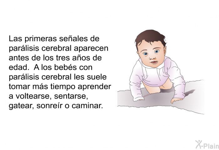 Las primeras seales de parlisis cerebral aparecen antes de los tres aos de edad. A los bebs con parlisis cerebral les suele tomar ms tiempo aprender a voltearse, sentarse, gatear, sonrer o caminar.