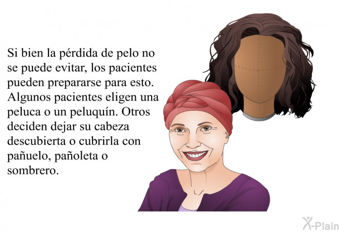 Si bien la prdida de pelo no se puede evitar, los pacientes pueden prepararse para esto. Algunos pacientes eligen una peluca o un peluqun. Otros deciden dejar su cabeza descubierta o cubrirla con pauelo, paoleta o sombrero.