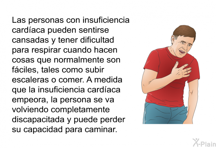 Las personas con insuficiencia cardaca pueden sentirse cansadas y tener dificultad para respirar cuando hacen cosas que normalmente son fciles, tales como subir escaleras o comer. A medida que la insuficiencia cardaca empeora, la persona se va volviendo completamente discapacitada y puede perder su capacidad para caminar.