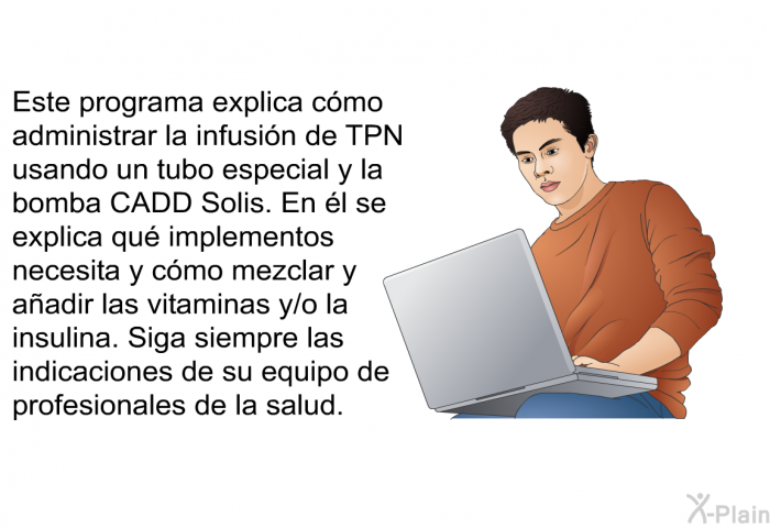 Esta informacin acerca de su salud explica cmo administrar la infusin de TPN usando un tubo especial y la bomba CADD Solis. En l se explica qu implementos necesita y cmo mezclar y aadir las vitaminas y/o la insulina. Siga siempre las indicaciones de su equipo de profesionales de la salud.