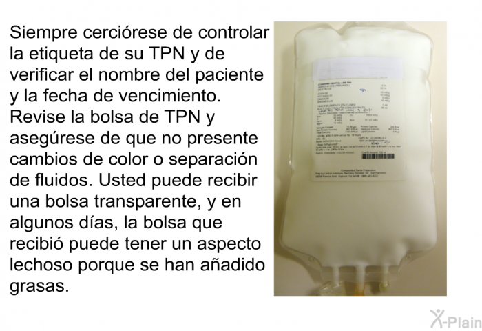 Siempre cercirese de controlar la etiqueta de su TPN y de verificar el nombre del paciente y la fecha de vencimiento. Revise la bolsa de TPN y asegrese de que no presente cambios de color o separacin de fluidos. Usted puede recibir una bolsa transparente, y en algunos das, la bolsa que recibi puede tener un aspecto lechoso porque se han aadido grasas.