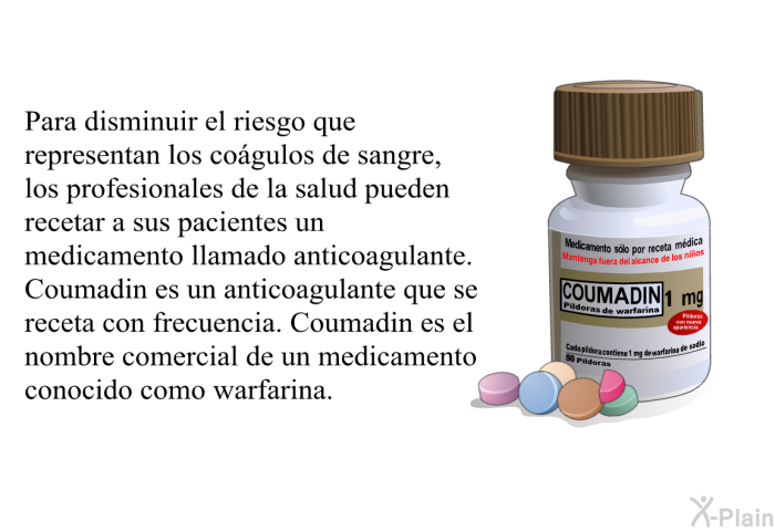 Para disminuir el riesgo que representan los cogulos de sangre, los profesionales de la salud pueden recetar a sus pacientes un medicamento llamado anticoagulante. Coumadin es un anticoagulante que se receta con frecuencia. Coumadin es el nombre comercial de un medicamento conocido como warfarina.