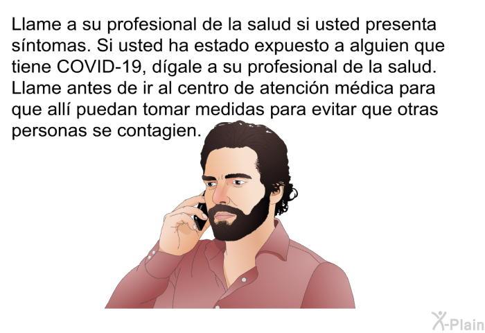 Llame a su profesional de la salud si usted presenta sntomas. Si usted ha estado expuesto a alguien que tiene COVID-19, dgale a su profesional de la salud. Llame antes de ir al centro de atencin mdica para que all puedan tomar medidas para evitar que otras personas se contagien.