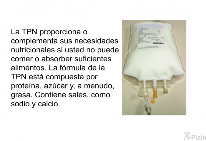 La TPN proporciona o complementa sus necesidades nutricionales si usted no puede comer o absorber suficientes alimentos. La frmula de la TPN est compuesta por protena, azcar y, a menudo, grasa. Contiene sales, como sodio y calcio.