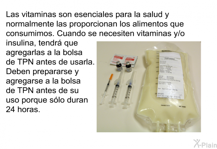 Las vitaminas son esenciales para la salud y normalmente las proporcionan los alimentos que consumimos. Cuando se necesiten vitaminas y/o insulina, tendr que agregarlas a la bolsa de TPN antes de usarla. Deben prepararse y agregarse a la bolsa de TPN antes de su uso porque slo duran 24 horas.