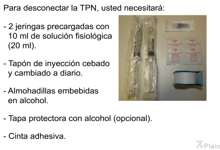 Para desconectar la TPN, usted necesitar:  2 jeringas precargadas con 10 ml de solucin fisiolgica (20 ml). Tapn de inyeccin cebado y cambiado a diario. Almohadillas embebidas en alcohol. Tapa protectora con alcohol (opcional). Cinta adhesiva.