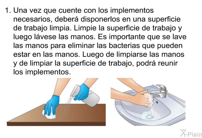 Una vez que cuente con los implementos necesarios, deber disponerlos en una superficie de trabajo limpia. Limpie la superficie de trabajo y luego lvese las manos. Es importante que se lave las manos para eliminar las bacterias que pueden estar en las manos. Luego de limpiarse las manos y de limpiar la superficie de trabajo, podr reunir los implementos.