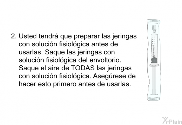 Usted tendr que preparar las jeringas con solucin fisiolgica antes de usarlas. Saque las jeringas con solucin fisiolgica del envoltorio. Saque el aire de TODAS las jeringas con solucin fisiolgica. Asegrese de hacer esto primero antes de usarlas.