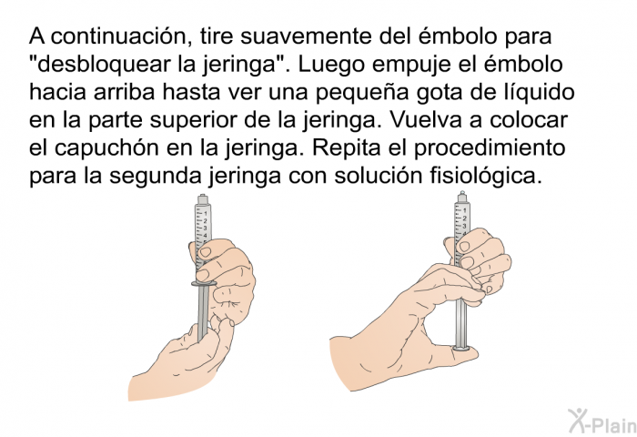 A continuacin, tire suavemente del mbolo para “desbloquear la jeringa”. Luego empuje el mbolo hacia arriba hasta ver una pequea gota de lquido en la parte superior de la jeringa. Vuelva a colocar el capuchn en la jeringa. Repita el procedimiento para la segunda jeringa con solucin fisiolgica.