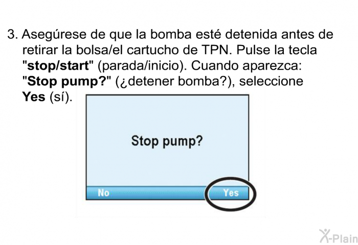 Asegrese de que la bomba est detenida antes de retirar la bolsa/el cartucho de TPN. Pulse la tecla “<B>stop/start</B>” (parada/inicio). Cuando aparezca: “<B>Stop pump?</B>” (¿detener bomba?), seleccione <B>Yes</B> (s).