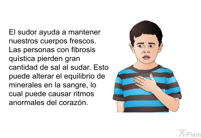 El sudor ayuda a mantener nuestros cuerpos frescos. Las personas con fibrosis qustica pierden gran cantidad de sal al sudar. Esto puede alterar el equilibrio de minerales en la sangre, lo cual puede causar ritmos anormales del corazn.