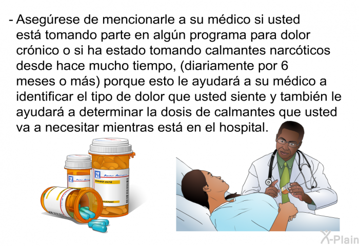 Asegrese de mencionarle a su mdico si usted est tomando parte en algn programa para dolor crnico o si ha estado tomando calmantes narcticos desde hace mucho tiempo, ( diariamente por 6 meses o ms) porque esto le ayudar a su mdico a identificar el tipo de dolor que usted siente y tambin le ayudar a determinar la dosis de calmantes que usted va a necesitar mientras est en el hospital.