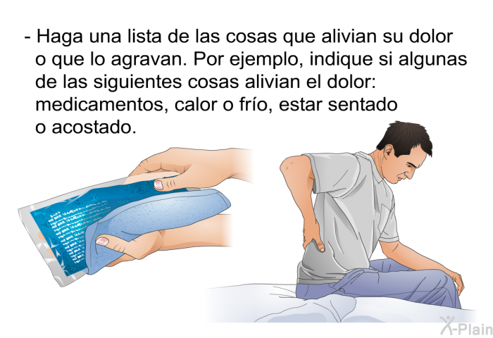 Haga una lista de las cosas que alivian su dolor o que lo agravan. Por ejemplo, indique si algunas de las siguientes cosas alivian el dolor: medicamentos, calor o fro, estar sentado o acostado.