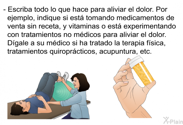 Escriba todo lo que hace para aliviar el dolor. Por ejemplo, indique si est tomando medicamentos de venta sin receta, y vitaminas o est experimentando con tratamientos no mdicos para aliviar el dolor. Dgale a su mdico si ha tratado la terapia fsica, tratamientos quiroprcticos, acupuntura, etc.