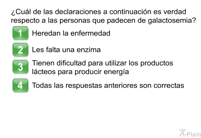 ¿Cul de las declaraciones a continuacin es verdad respecto a las personas que padecen de galactosemia?  Heredan la enfermedad. Les falta una enzima. Tienen dificultad para utilizar los productos lcteos para producir energa. Todas las respuestas anteriores son correctas.