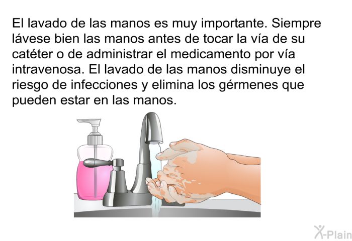 El lavado de las manos es muy importante. Siempre lvese bien las manos antes de tocar la va de su catter o de administrar el medicamento por va intravenosa. El lavado de las manos disminuye el riesgo de infecciones y elimina los grmenes que pueden estar en las manos.