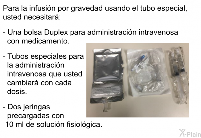 Para la infusin por gravedad usando el tubo especial, usted necesitar:  Una bolsa Duplex para administracin intravenosa con medicamento. Tubos especiales para la administracin intravenosa que usted cambiar con cada dosis. Dos jeringas precargadas con 10 ml de solucin fisiolgica.