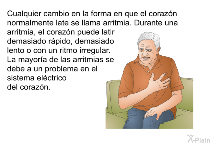 Cualquier cambio en la forma en que el corazn normalmente late se llama arritmia. Durante una arritmia, el corazn puede latir demasiado rpido, demasiado lento o con un ritmo irregular. La mayora de las arritmias se debe a un problema en el sistema elctrico del corazn.