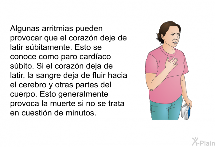 Algunas arritmias pueden provocar que el corazn deje de latir sbitamente. Esto se conoce como paro cardaco sbito. Si el corazn deja de latir, la sangre deja de fluir hacia el cerebro y otras partes del cuerpo. Esto generalmente provoca la muerte si no se trata en cuestin de minutos. 