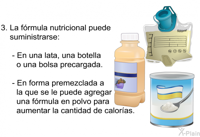 La frmula nutricional puede suministrarse:  En una lata, una botella o una bolsa precargada. En forma premezclada a la que se le puede agregar una frmula en polvo para aumentar la cantidad de caloras.