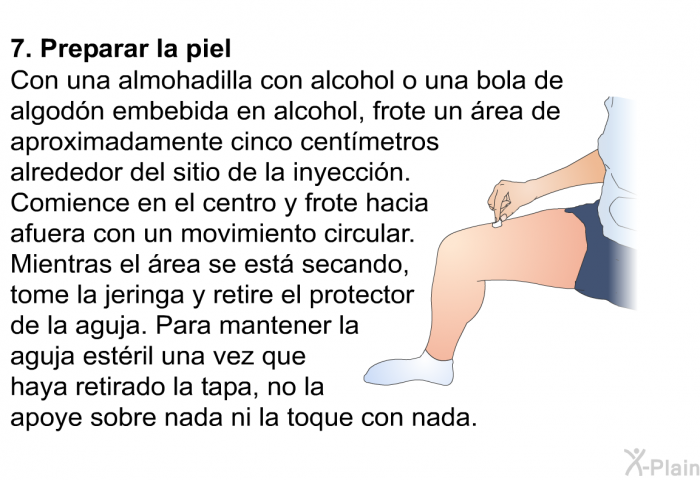 Preparar la piel  Con una almohadilla con alcohol o una bola de algodn embebida en alcohol, frote un rea de aproximadamente cinco centmetros alrededor del sitio de la inyeccin. Comience en el centro y frote hacia afuera con un movimiento circular. Mientras el rea se est secando, tome la jeringa y retire el protector de la aguja. Para mantener la aguja estril una vez que haya retirado la tapa, no la apoye sobre nada ni la toque con nada.