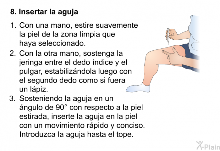 Insertar la aguja   Con una mano, estire suavemente la piel de la zona limpia que haya seleccionado.  Con la otra mano, sostenga la jeringa entre el dedo ndice y el pulgar, estabilizndola luego con el segundo dedo como si fuera un lpiz.  Sosteniendo la aguja en un ngulo de 90° con respecto a la piel estirada, inserte la aguja en la piel con un movimiento rpido y conciso. Introduzca la aguja hasta el tope.