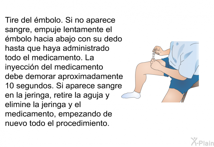 Tire del mbolo. Si no aparece sangre, empuje lentamente el mbolo hacia abajo con su dedo hasta que haya administrado todo el medicamento. La inyeccin del medicamento debe demorar aproximadamente 10 segundos. Si aparece sangre en la jeringa, retire la aguja y elimine la jeringa y el medicamento, empezando de nuevo todo el procedimiento.